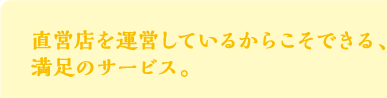 直営店を運営しているからこそできる、
満足のサービス。